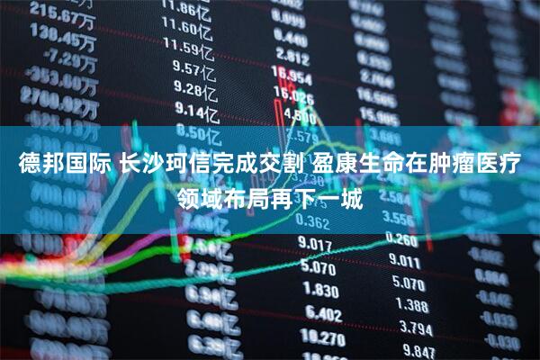 德邦国际 长沙珂信完成交割 盈康生命在肿瘤医疗领域布局再下一城