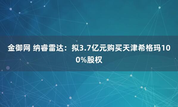 金御网 纳睿雷达：拟3.7亿元购买天津希格玛100%股权