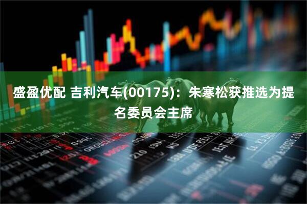 盛盈优配 吉利汽车(00175)：朱寒松获推选为提名委员会主席