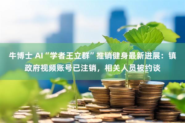 牛博士 AI“学者王立群”推销健身最新进展：镇政府视频账号已注销，相关人员被约谈