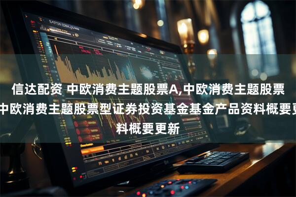 信达配资 中欧消费主题股票A,中欧消费主题股票C: 中欧消费主题股票型证券投资基金基金产品资料概要更新