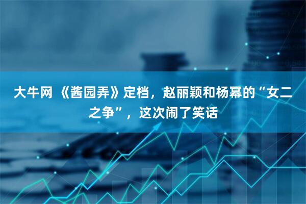 大牛网 《酱园弄》定档，赵丽颖和杨幂的“女二之争”，这次闹了笑话