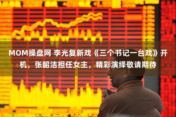 MOM操盘网 李光复新戏《三个书记一台戏》开机，张韶洁担任女主，精彩演绎敬请期待