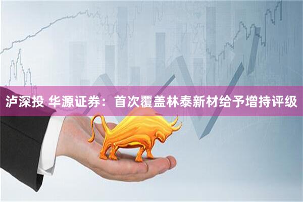 泸深投 华源证券：首次覆盖林泰新材给予增持评级