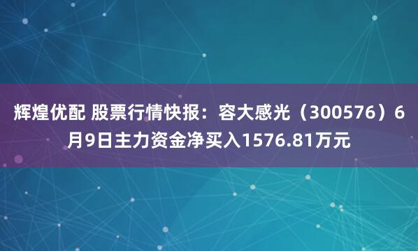 辉煌优配 股票行情快报：容大感光（300576）6月9日主力资金净买入1576.81万元