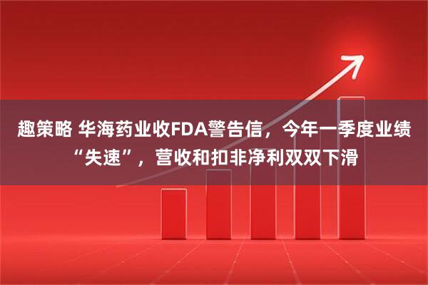 趣策略 华海药业收FDA警告信，今年一季度业绩“失速”，营收和扣非净利双双下滑