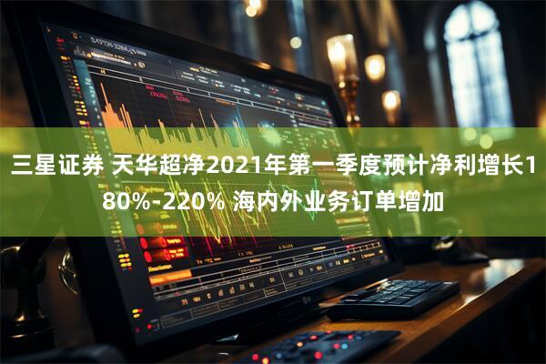 三星证券 天华超净2021年第一季度预计净利增长180%-220% 海内外业务订单增加