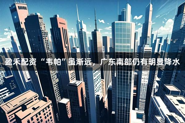 盈禾配资 “韦帕”虽渐远，广东南部仍有明显降水