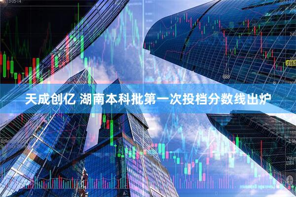 天成创亿 湖南本科批第一次投档分数线出炉