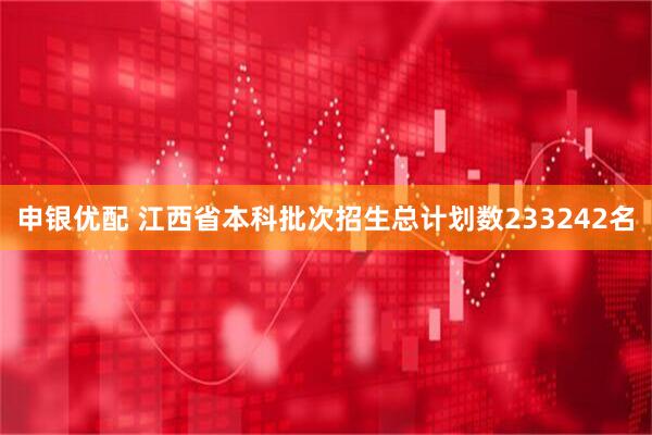 申银优配 江西省本科批次招生总计划数233242名
