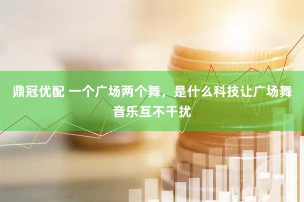 鼎冠优配 一个广场两个舞，是什么科技让广场舞音乐互不干扰