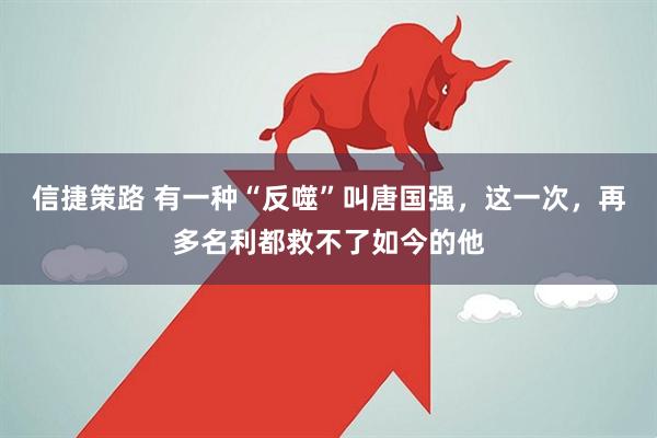 信捷策路 有一种“反噬”叫唐国强，这一次，再多名利都救不了如今的他