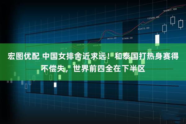 宏图优配 中国女排舍近求远！和泰国打热身赛得不偿失，世界前四全在下半区