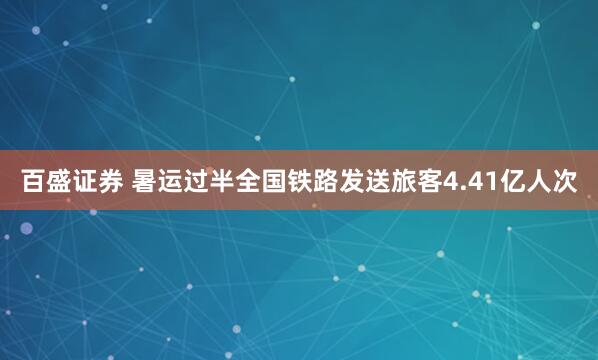 百盛证券 暑运过半全国铁路发送旅客4.41亿人次