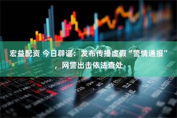 宏益配资 今日辟谣：发布传播虚假“警情通报”，网警出击依法查处