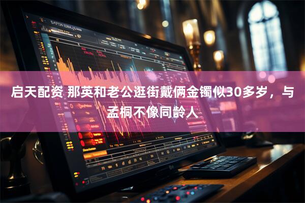 启天配资 那英和老公逛街戴俩金镯似30多岁，与孟桐不像同龄人