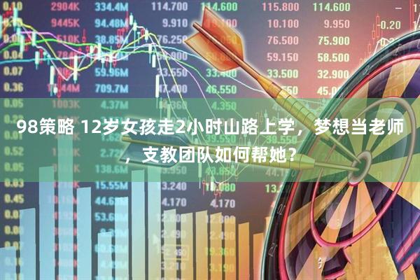 98策略 12岁女孩走2小时山路上学，梦想当老师，支教团队如何帮她？