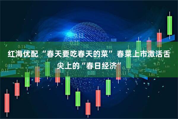 红海优配 “春天要吃春天的菜” 春菜上市激活舌尖上的“春日经济”