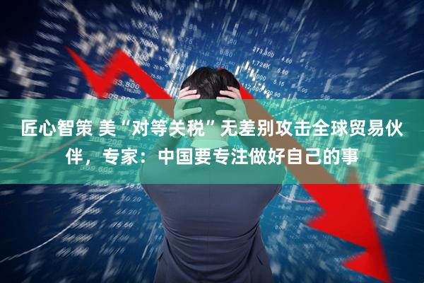 匠心智策 美“对等关税”无差别攻击全球贸易伙伴，专家：中国要专注做好自己的事