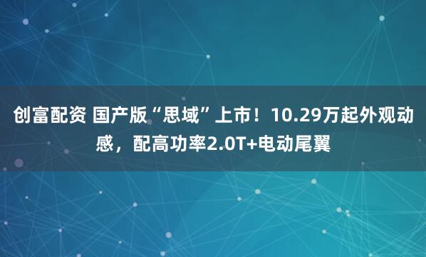 创富配资 国产版“思域”上市！10.29万起外观动感，配高功率2.0T+电动尾翼