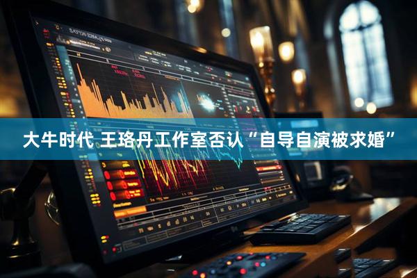 大牛时代 王珞丹工作室否认“自导自演被求婚”