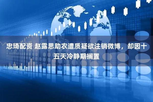 忠琦配资 赵露思助农遭质疑欲注销微博，却因十五天冷静期搁置