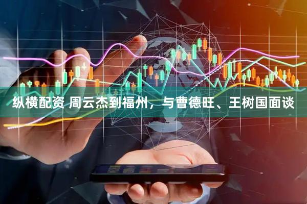 纵横配资 周云杰到福州，与曹德旺、王树国面谈