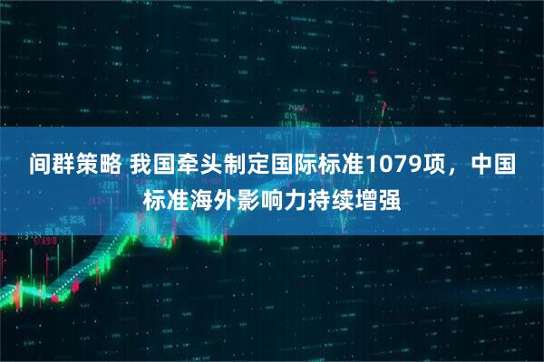 间群策略 我国牵头制定国际标准1079项，中国标准海外影响力持续增强
