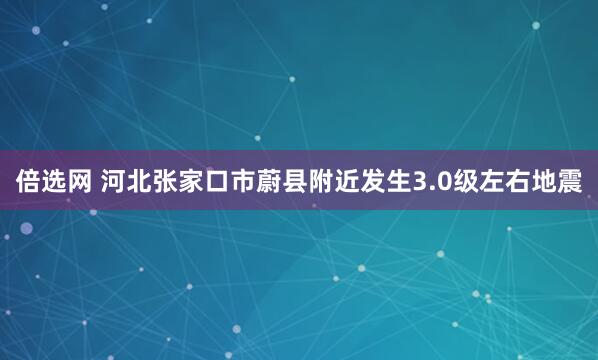倍选网 河北张家口市蔚县附近发生3.0级左右地震