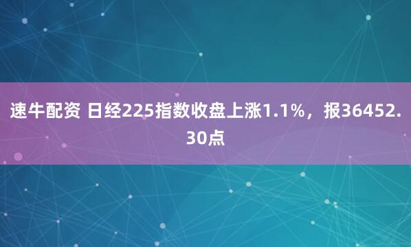 速牛配资 日经225指数收盘上涨1.1%，报36452.30点