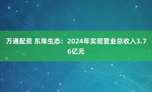 万通配资 东珠生态：2024年实现营业总收入3.76亿元