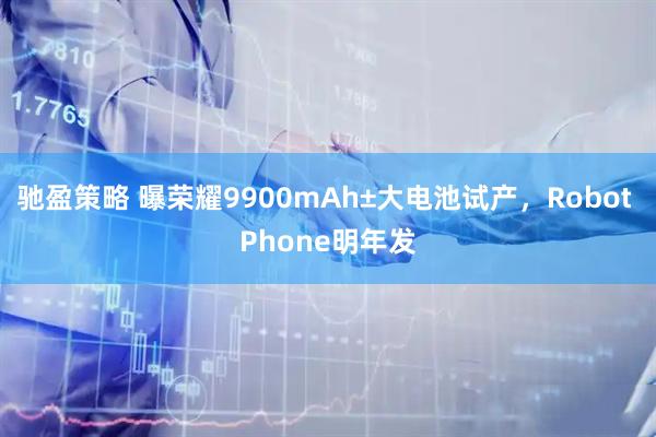 驰盈策略 曝荣耀9900mAh±大电池试产，Robot Phone明年发