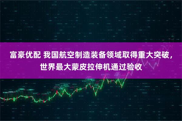 富豪优配 我国航空制造装备领域取得重大突破,世界最大蒙皮拉伸机通过验收