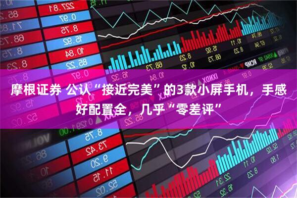 摩根证券 公认“接近完美”的3款小屏手机,手感好配置全,几乎“零差评”