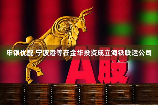 申银优配 宁波港等在金华投资成立海铁联运公司