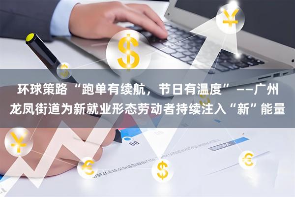 环球策路 “跑单有续航，节日有温度” ——广州龙凤街道为新就业形态劳动者持续注入“新”能量